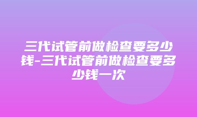 三代试管前做检查要多少钱-三代试管前做检查要多少钱一次