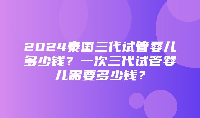 2024泰国三代试管婴儿多少钱？一次三代试管婴儿需要多少钱？