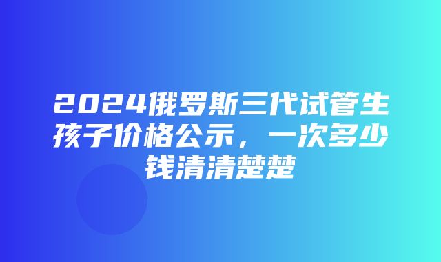 2024俄罗斯三代试管生孩子价格公示，一次多少钱清清楚楚