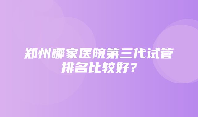 郑州哪家医院第三代试管排名比较好？