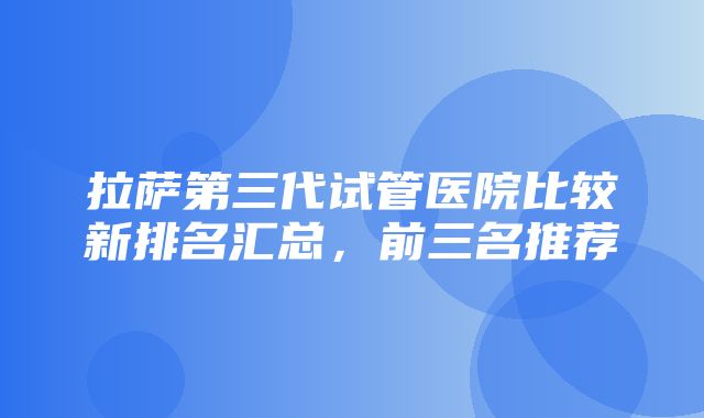 拉萨第三代试管医院比较新排名汇总，前三名推荐