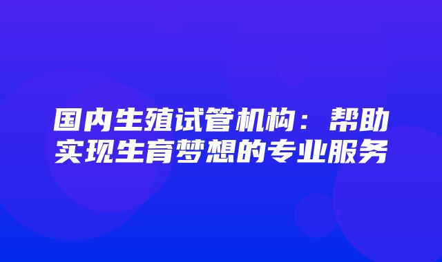 国内生殖试管机构：帮助实现生育梦想的专业服务