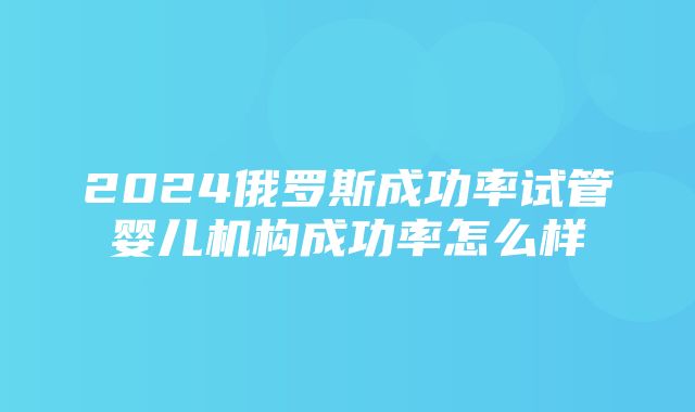 2024俄罗斯成功率试管婴儿机构成功率怎么样