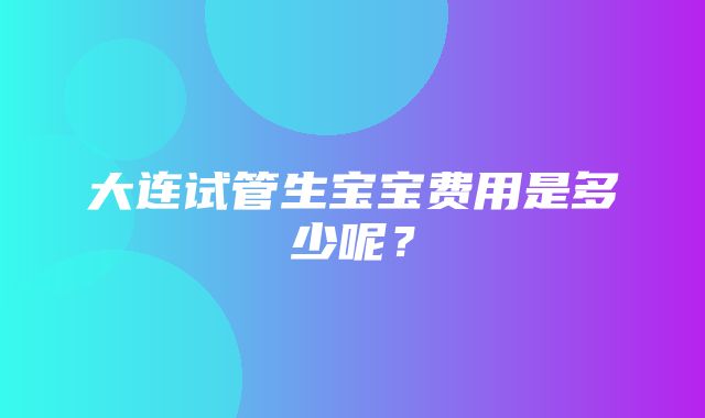 大连试管生宝宝费用是多少呢？