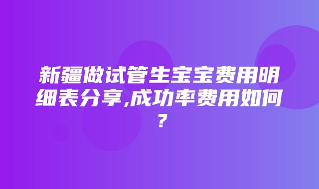 新疆做试管生宝宝费用明细表分享,成功率费用如何？