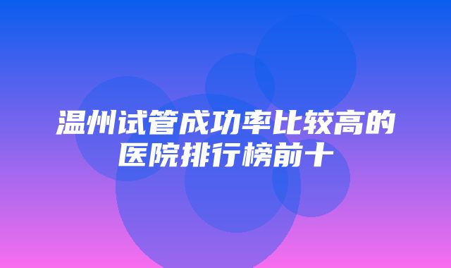 温州试管成功率比较高的医院排行榜前十