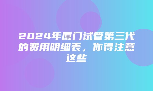 2024年厦门试管第三代的费用明细表，你得注意这些