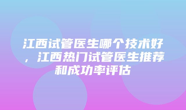 江西试管医生哪个技术好，江西热门试管医生推荐和成功率评估