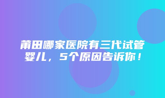 莆田哪家医院有三代试管婴儿，5个原因告诉你！