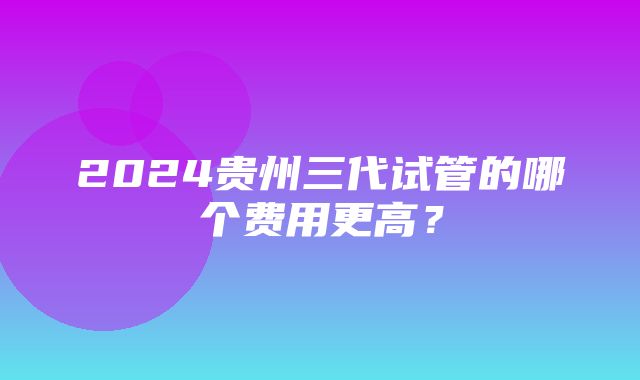 2024贵州三代试管的哪个费用更高？