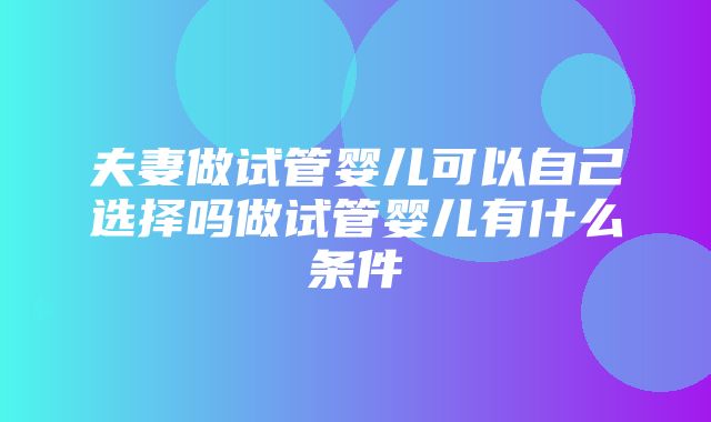 夫妻做试管婴儿可以自己选择吗做试管婴儿有什么条件