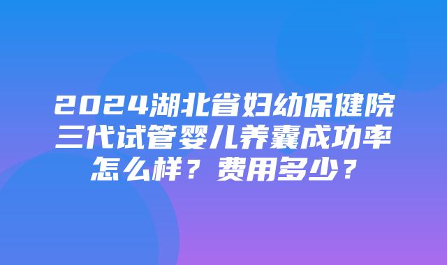 2024湖北省妇幼保健院三代试管婴儿养囊成功率怎么样？费用多少？