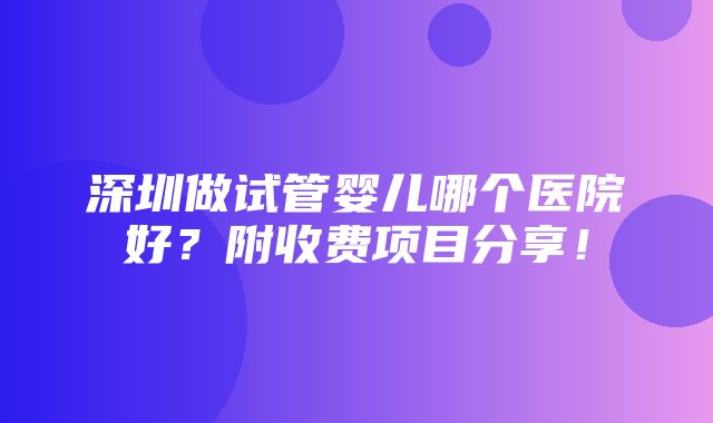 深圳做试管婴儿哪个医院好？附收费项目分享！