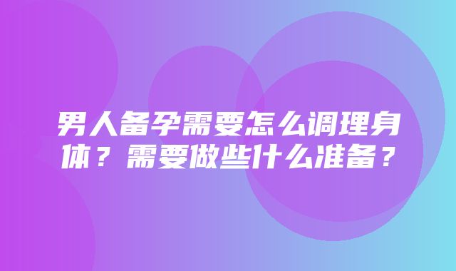 男人备孕需要怎么调理身体？需要做些什么准备？