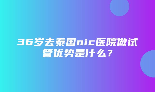 36岁去泰国nic医院做试管优势是什么？