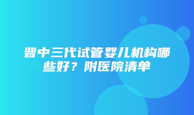 晋中三代试管婴儿机构哪些好？附医院清单