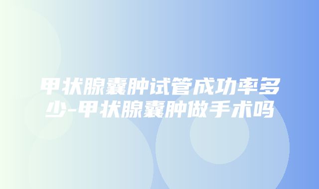 甲状腺囊肿试管成功率多少-甲状腺囊肿做手术吗