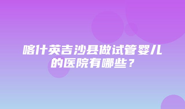 喀什英吉沙县做试管婴儿的医院有哪些？