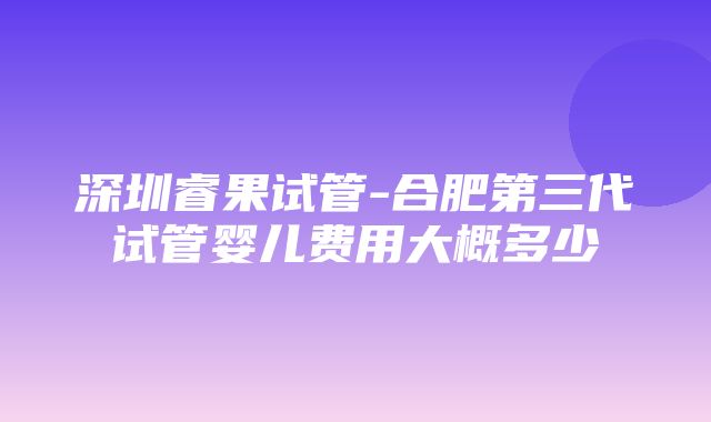 深圳睿果试管-合肥第三代试管婴儿费用大概多少