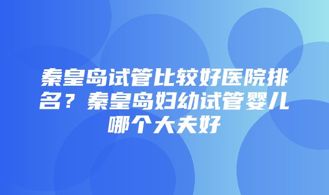 秦皇岛试管比较好医院排名？秦皇岛妇幼试管婴儿哪个大夫好