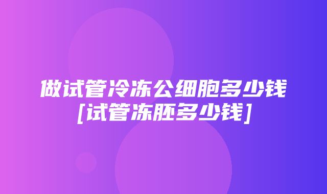 做试管冷冻公细胞多少钱[试管冻胚多少钱]