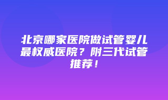 北京哪家医院做试管婴儿最权威医院？附三代试管推荐！