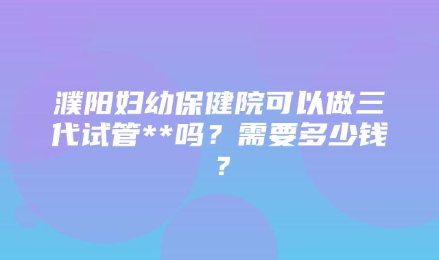 濮阳妇幼保健院可以做三代试管**吗？需要多少钱？