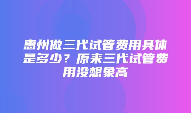 惠州做三代试管费用具体是多少？原来三代试管费用没想象高