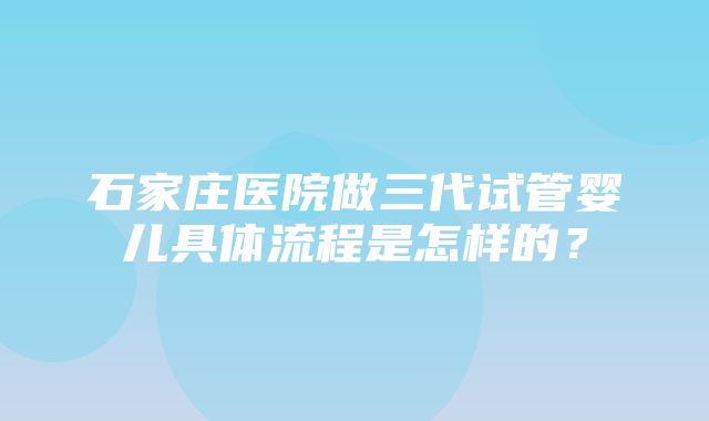 石家庄医院做三代试管婴儿具体流程是怎样的？