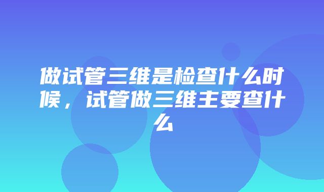 做试管三维是检查什么时候，试管做三维主要查什么