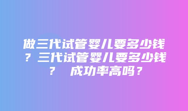 做三代试管婴儿要多少钱？三代试管婴儿要多少钱？ 成功率高吗？