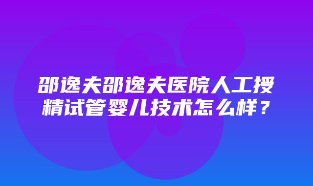 邵逸夫邵逸夫医院人工授精试管婴儿技术怎么样？