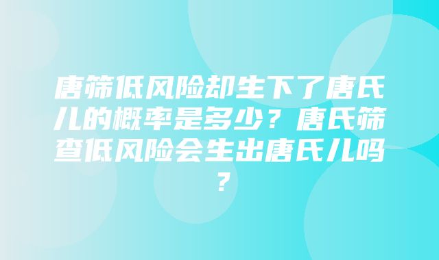 唐筛低风险却生下了唐氏儿的概率是多少？唐氏筛查低风险会生出唐氏儿吗？