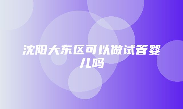 沈阳大东区可以做试管婴儿吗