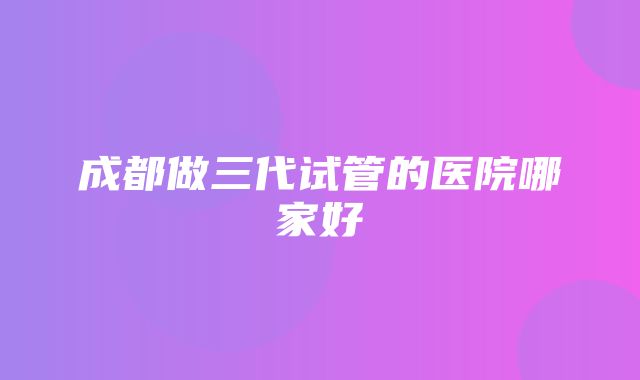 成都做三代试管的医院哪家好