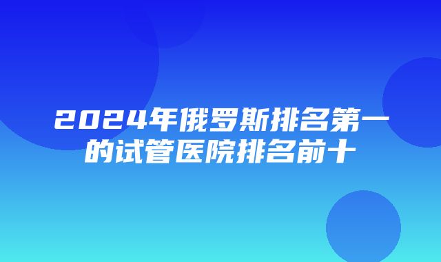 2024年俄罗斯排名第一的试管医院排名前十