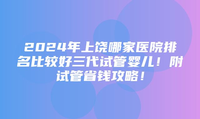 2024年上饶哪家医院排名比较好三代试管婴儿！附试管省钱攻略！