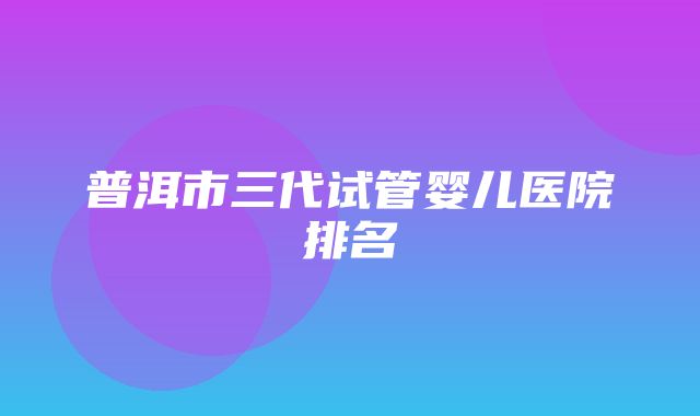 普洱市三代试管婴儿医院排名