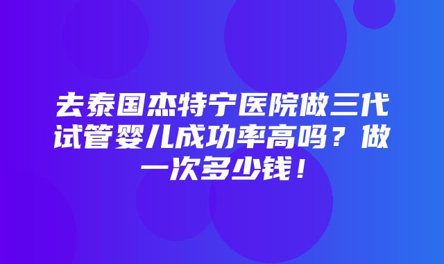 去泰国杰特宁医院做三代试管婴儿成功率高吗？做一次多少钱！