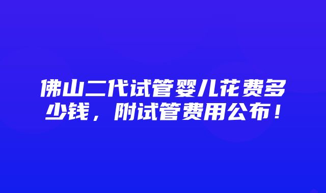 佛山二代试管婴儿花费多少钱，附试管费用公布！