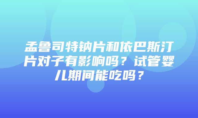 孟鲁司特钠片和依巴斯汀片对子有影响吗？试管婴儿期间能吃吗？