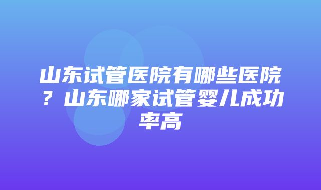 山东试管医院有哪些医院？山东哪家试管婴儿成功率高