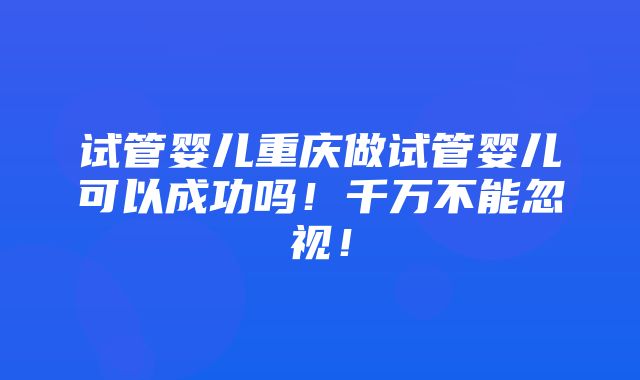 试管婴儿重庆做试管婴儿可以成功吗！千万不能忽视！