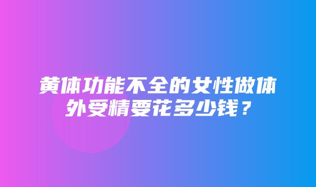 黄体功能不全的女性做体外受精要花多少钱？