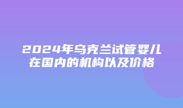 2024年乌克兰试管婴儿在国内的机构以及价格