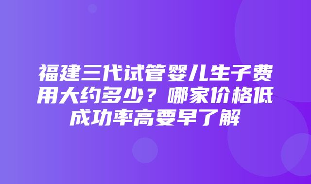 福建三代试管婴儿生子费用大约多少？哪家价格低成功率高要早了解