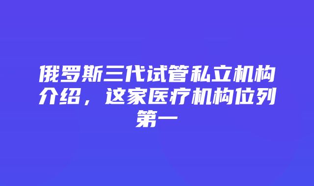 俄罗斯三代试管私立机构介绍，这家医疗机构位列第一