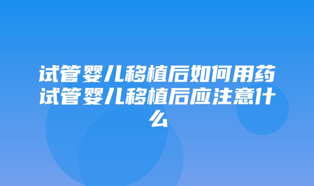 试管婴儿移植后如何用药试管婴儿移植后应注意什么