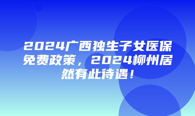 2024广西独生子女医保免费政策，2024柳州居然有此待遇！