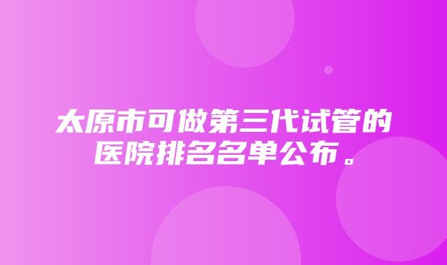 太原市可做第三代试管的医院排名名单公布。